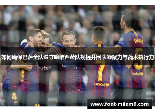 如何确保巴萨全队遵守哈维严苛队规提升团队凝聚力与战术执行力