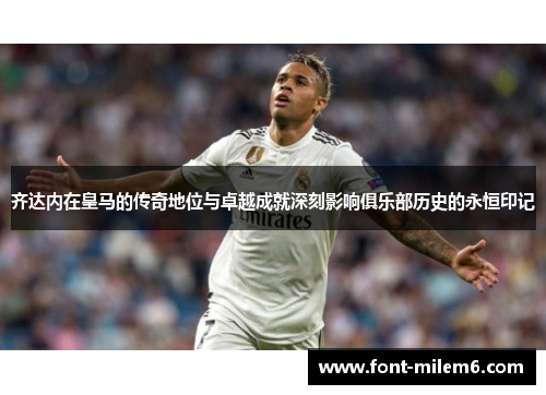 齐达内在皇马的传奇地位与卓越成就深刻影响俱乐部历史的永恒印记